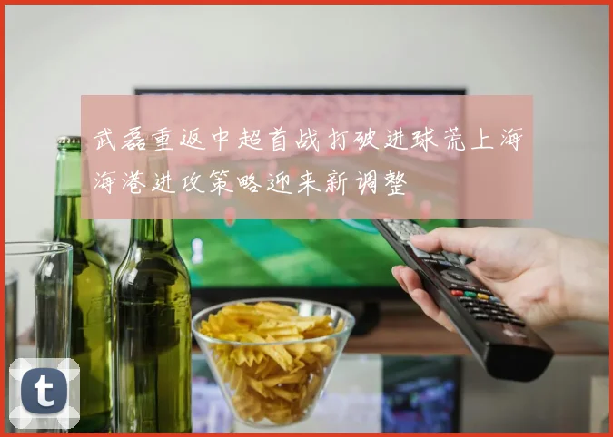武磊重返中超首战打破进球荒上海海港进攻策略迎来新调整