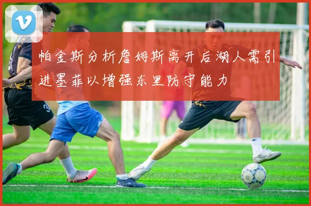 帕金斯分析詹姆斯离开后湖人需引进墨菲以增强东里防守能力