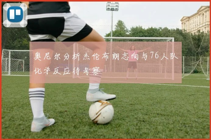 奥尼尔分析杰伦布朗志向与76人队化学反应待考察